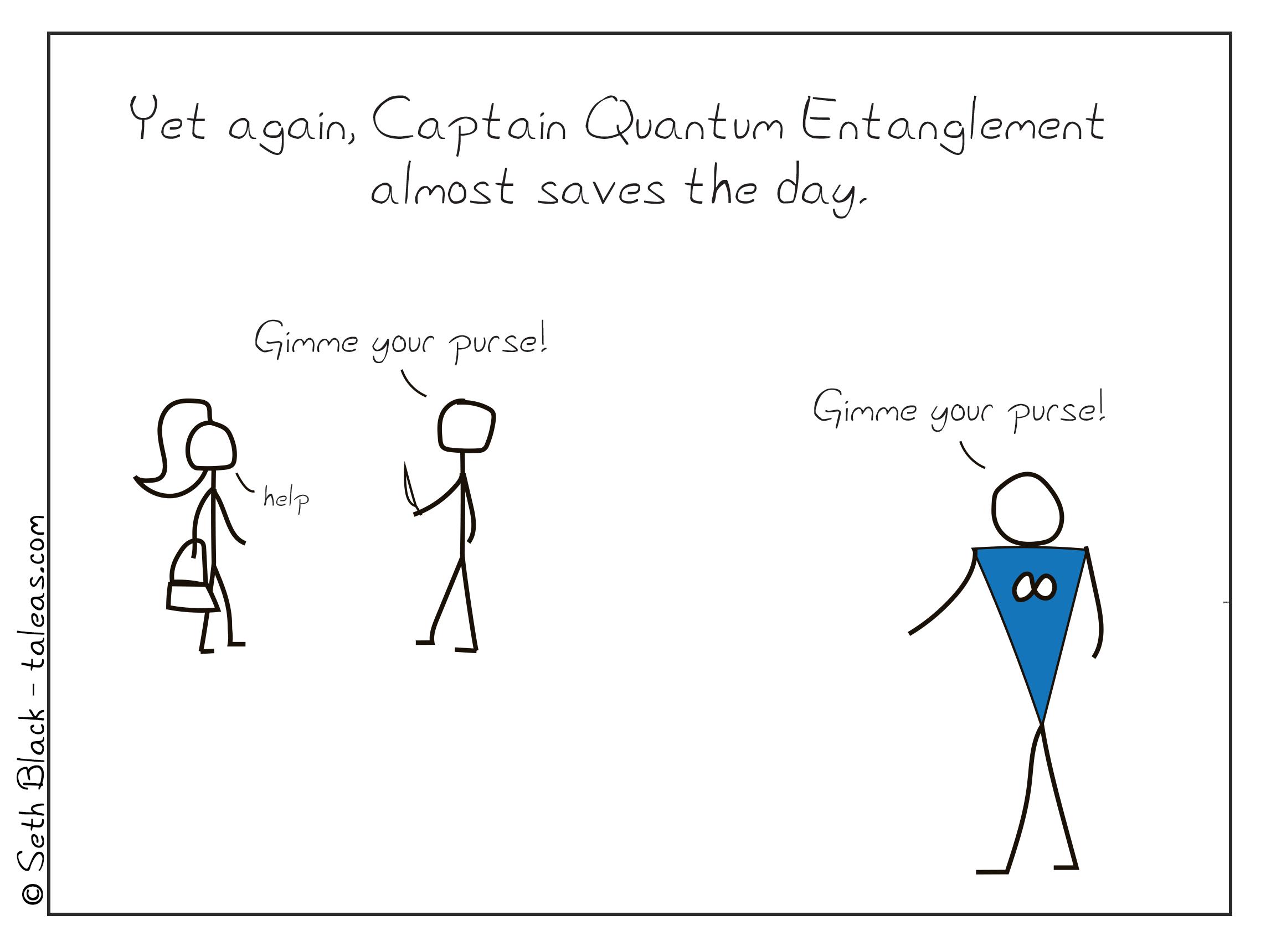 Yet again, Captain Quantum Entanglement almost saves the day. A robber is mugging a woman attempting to steal her purse saying, "Gimme your purse!". Unfortunately, Captain Quantum Entanglement is remotely entangled with the robber, and is also yelling "Gimme your purse".