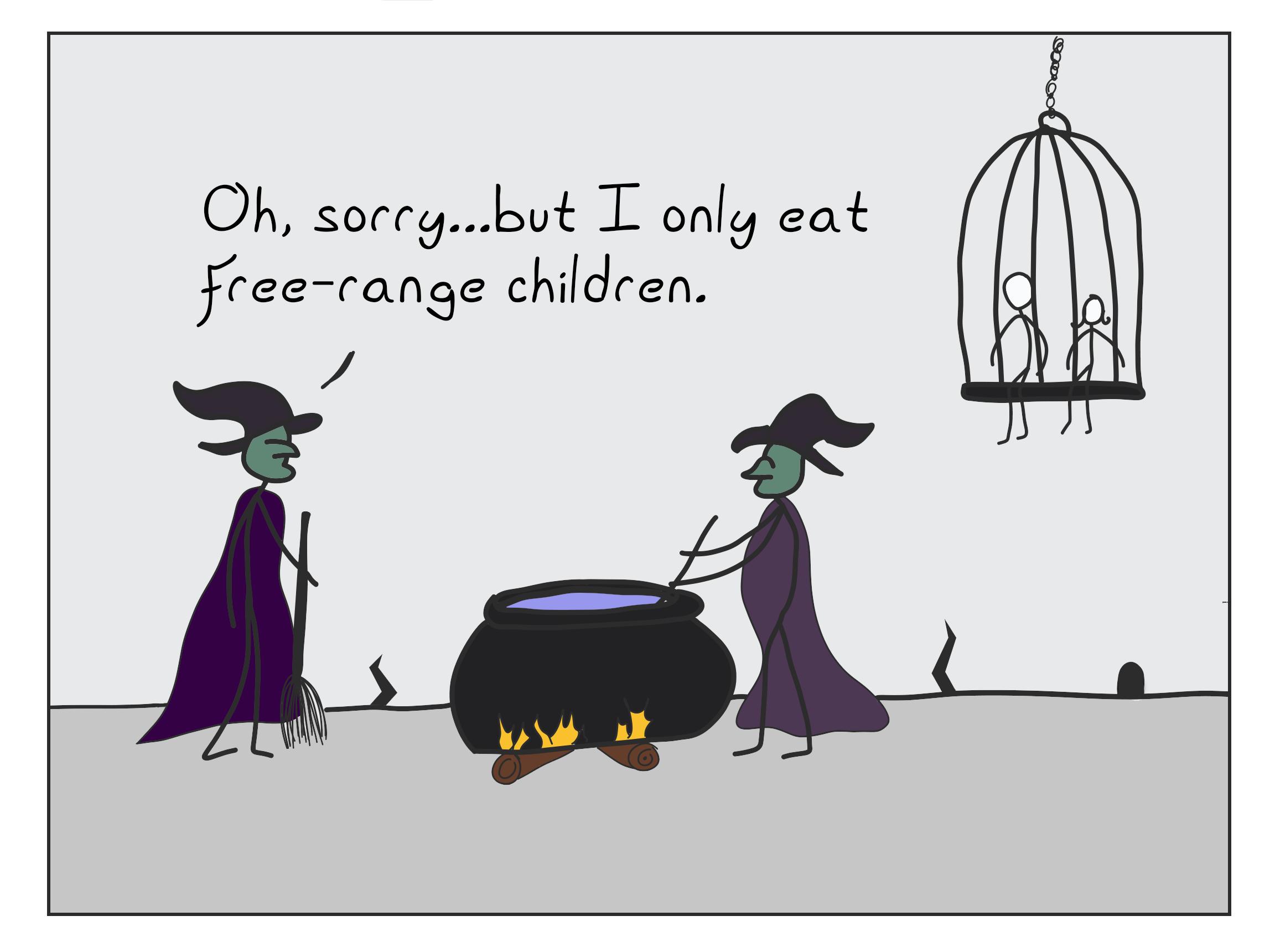 Two witches standing around a cauldron. There is a cage in the background containing two children. One witch says to the other, "Oh sorry, but I only eat free-range children."