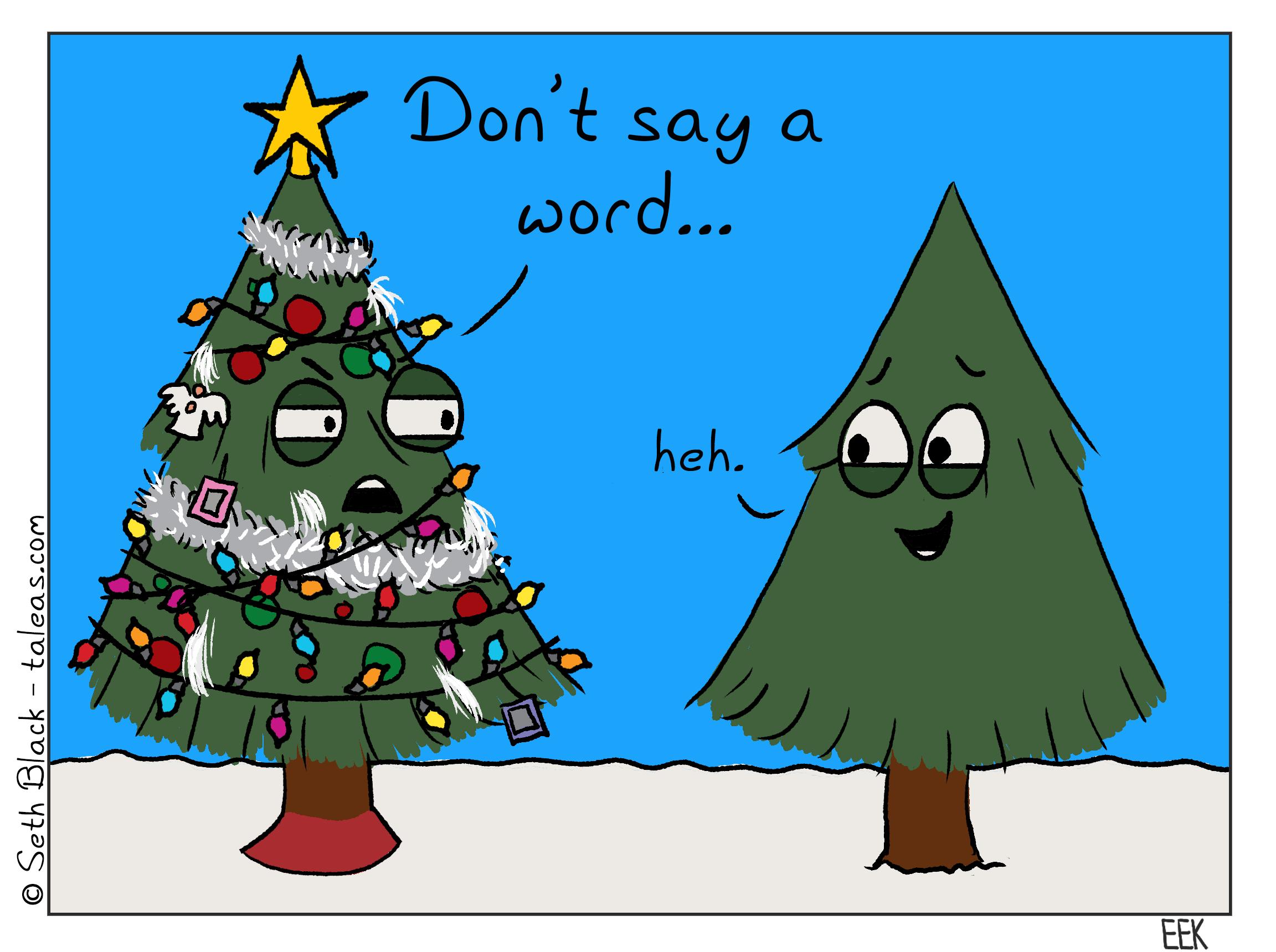 Two evergreen trees are standing in a snowy field. One is over decorated with Christmas ornaments, multi-colored lights, angels, fluff, ribbon, and tinsel. The tree demands, frustrated, "Don't say a word..." to which the other tree, obviously amused, giggles, "heh".