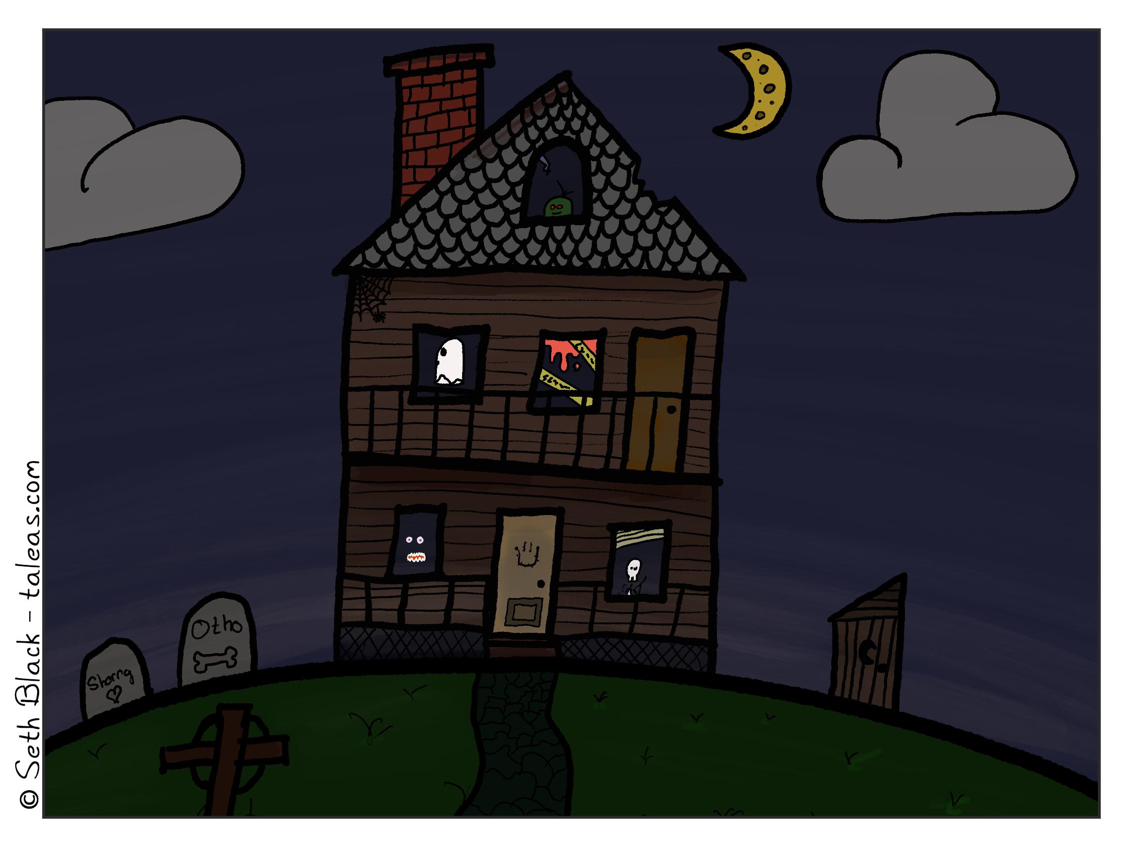 Night. A dilapidated three-story house sits on a hill. A crescent moon and haze hang over the house. Outside on the left are two tombstones with "Otho" and "Sherry". The Other tombstone has a bone, the Sherry is adorned with a heart. Otho and Sherry are the two dogs we've lost in the past two years. The right side of the house has a wooden outhouse. The yard is covered in weeds, and a cobblestone path leads up to the steps of the front porch. The first story has a front door with the Horror Smiley face. A skeleton peers from one window, two eyes and teeth from another. The second floor has a ghost floating by and a bloody crime scene. The attic has a green goblin looking right at you.