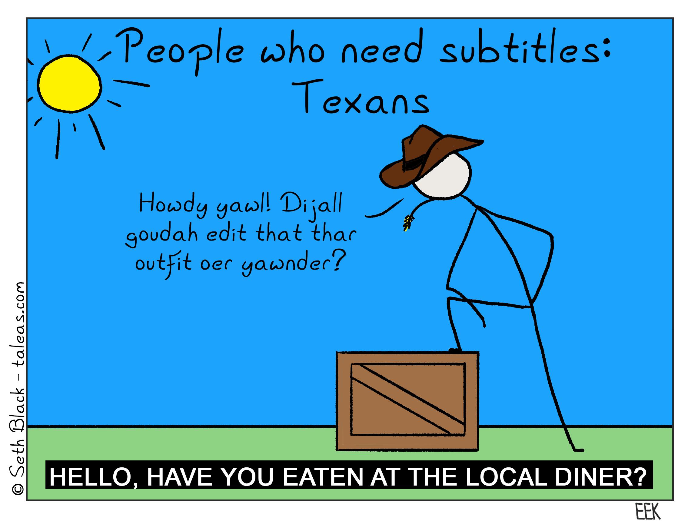 People who need subtitles: Texans. "Howdy y'all did y'all go to eat at that outfit over yonder?" Subtitle: "Hello have you eaten at the local diner?"
