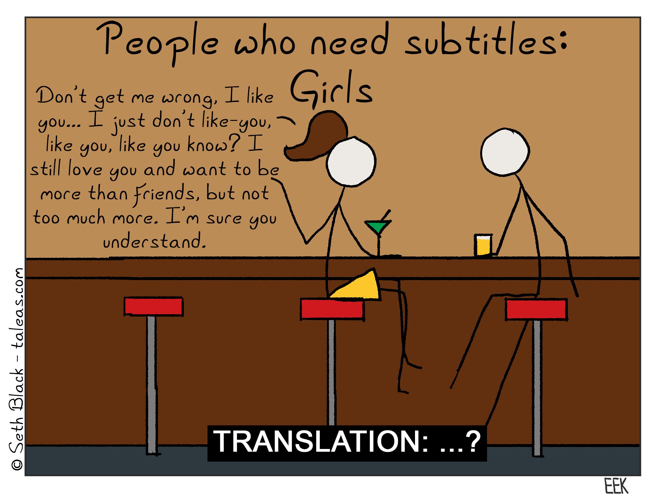 People who need subtitles: girls. "Don't get me wrong. I like you...I just don't like-you like you; like, you know? I still love you and I want to be more than friends, but not too much more. I'm sure you understand." Translation: "...?"