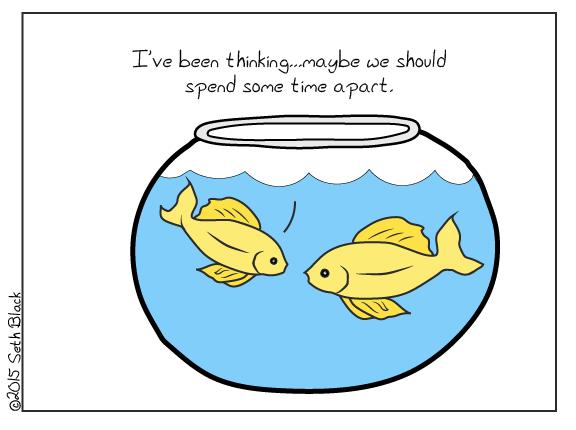 Two goldfish in a small fishbowl. One fish says to the other, "I've been thinking. Maybe we should spend some time apart."